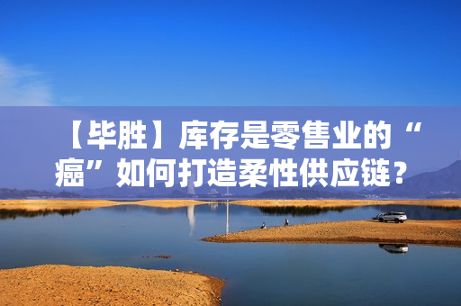 【毕胜】库存是零售业的“癌”如何打造柔性供应链？