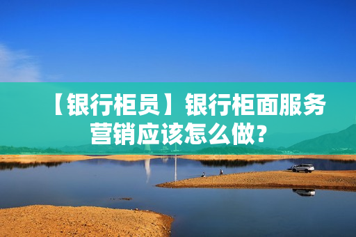 【银行柜员】银行柜面服务营销应该怎么做？