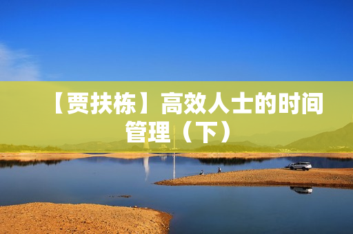 【贾扶栋】高效人士的时间管理（下）