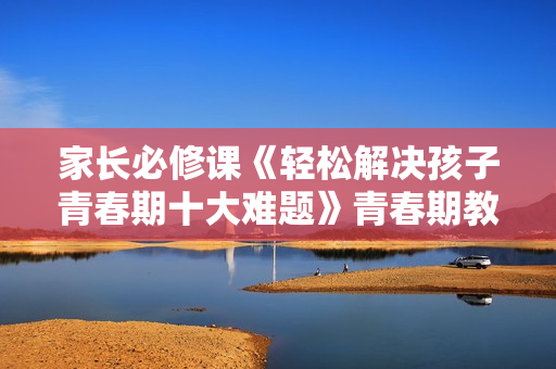 家长必修课《轻松解决孩子青春期十大难题》青春期教育讲座