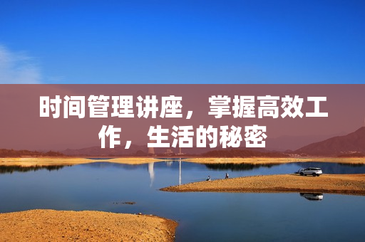 时间管理讲座，掌握高效工作，生活的秘密