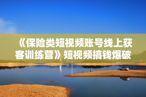 《保险类短视频账号线上获客训练营》短视频搞钱爆破营
