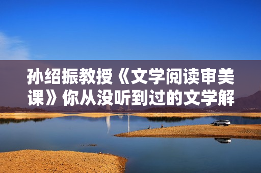 孙绍振教授《文学阅读审美课》你从没听到过的文学解读视角