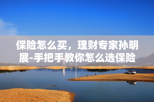 保险怎么买，理财专家孙明展-手把手教你怎么选保险