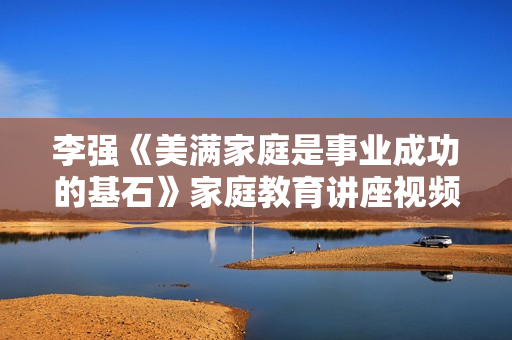 李强《美满家庭是事业成功的基石》家庭教育讲座视频