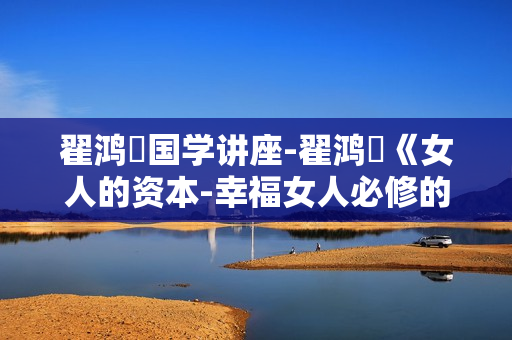 翟鸿燊国学讲座-翟鸿燊《女人的资本-幸福女人必修的8堂课》