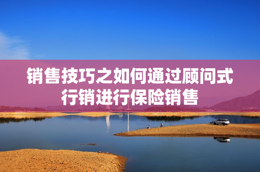 销售技巧之如何通过顾问式行销进行保险销售