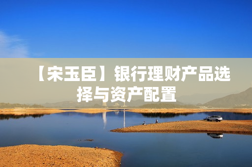 【宋玉臣】银行理财产品选择与资产配置