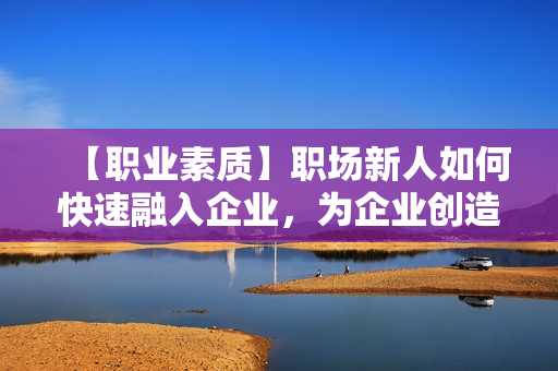 【职业素质】职场新人如何快速融入企业，为企业创造价值
