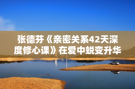 张德芬《亲密关系42天深度修心课》在爱中蜕变升华，活出真实的自我