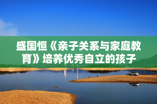 盛国恒《亲子关系与家庭教育》培养优秀自立的孩子