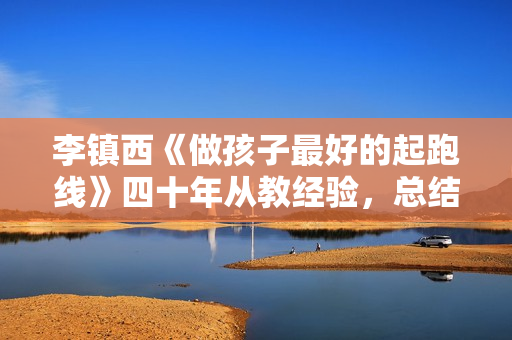 李镇西《做孩子最好的起跑线》四十年从教经验，总结出20条家庭教育建议