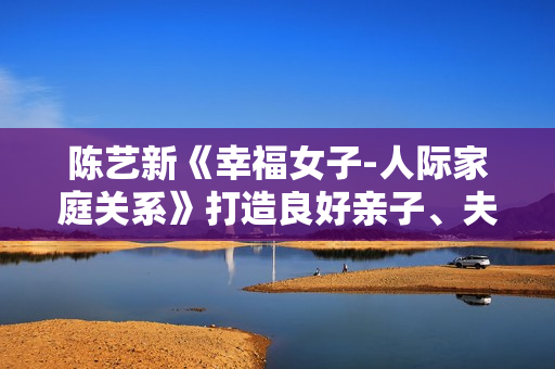 陈艺新《幸福女子-人际家庭关系》打造良好亲子、夫妻关系