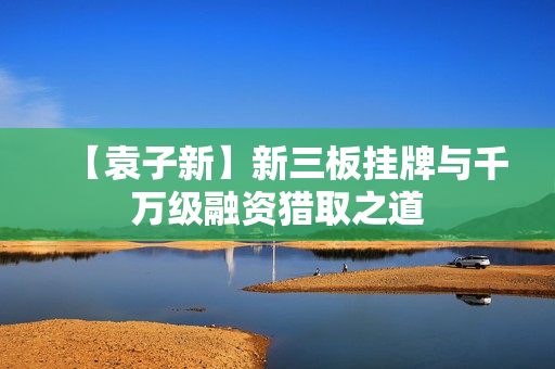 【袁子新】新三板挂牌与千万级融资猎取之道