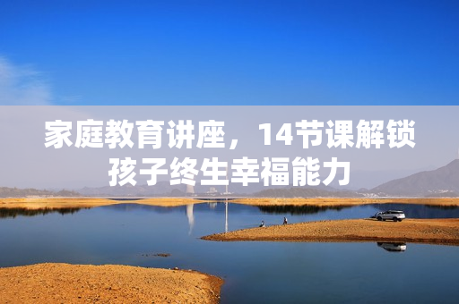 家庭教育讲座，14节课解锁孩子终生幸福能力