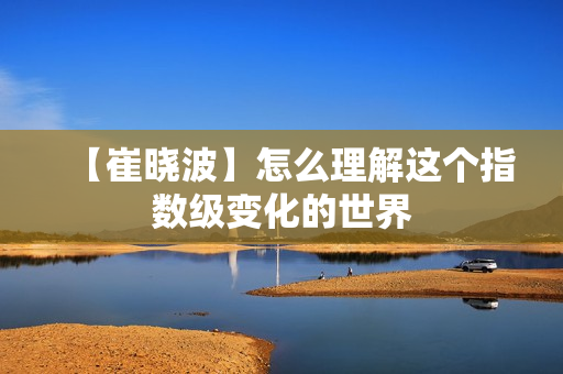 【崔晓波】怎么理解这个指数级变化的世界
