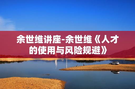 余世维讲座-余世维《人才的使用与风险规避》