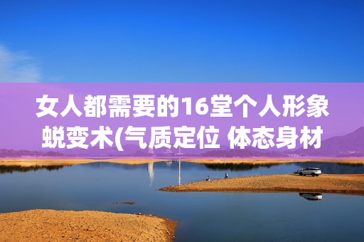 女人都需要的16堂个人形象蜕变术(气质定位 体态身材 妆发服饰)