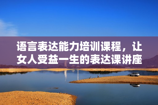 语言表达能力培训课程，让女人受益一生的表达课讲座
