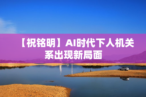 【祝铭明】AI时代下人机关系出现新局面