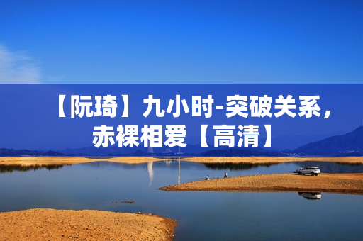 【阮琦】九小时-突破关系，赤裸相爱【高清】