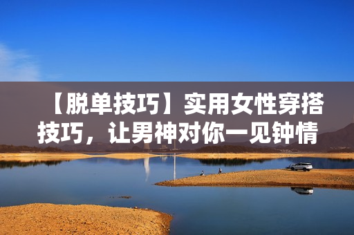 【脱单技巧】实用女性穿搭技巧，让男神对你一见钟情