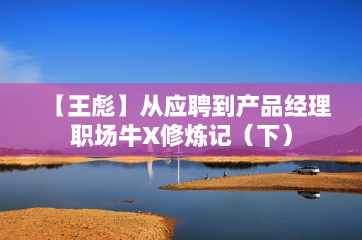 【王彪】从应聘到产品经理职场牛X修炼记（下）