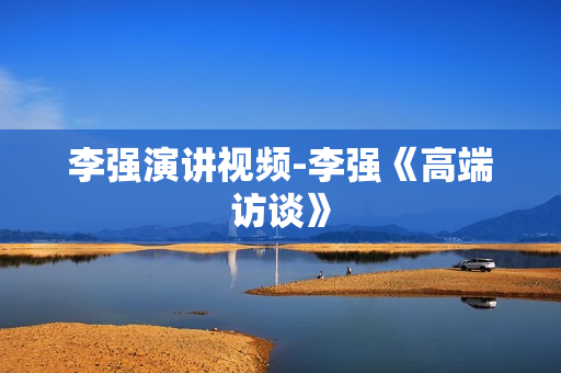 李强演讲视频-李强《高端访谈》