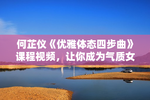 何芷仪《优雅体态四步曲》课程视频，让你成为气质女人