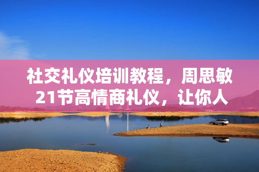 社交礼仪培训教程，周思敏 21节高情商礼仪，让你人缘旺盛