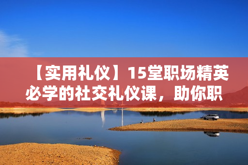 【实用礼仪】15堂职场精英必学的社交礼仪课，助你职场生活游刃有余