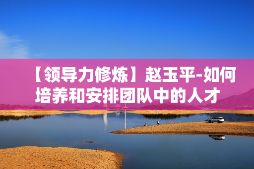 【领导力修炼】赵玉平-如何培养和安排团队中的人才