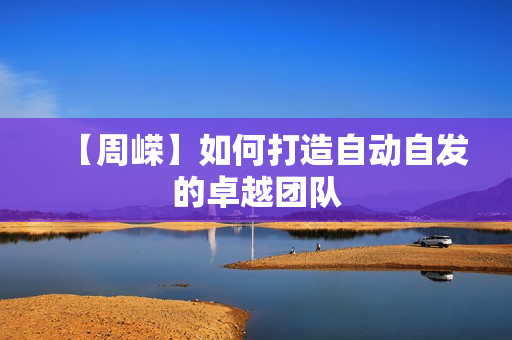 【周嵘】如何打造自动自发的卓越团队