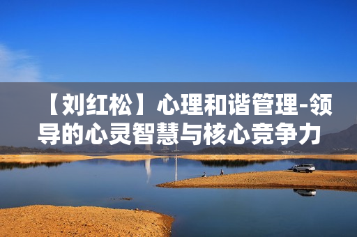 【刘红松】心理和谐管理-领导的心灵智慧与核心竞争力提升