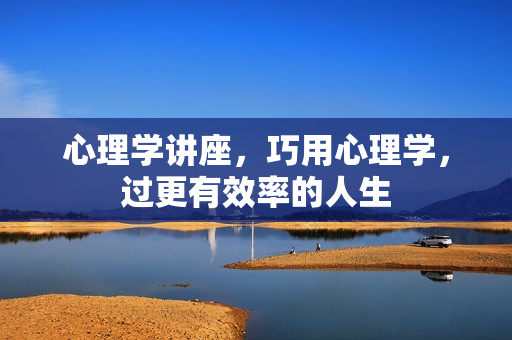 心理学讲座，巧用心理学，过更有效率的人生