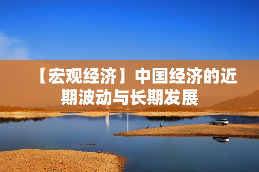 【宏观经济】中国经济的近期波动与长期发展