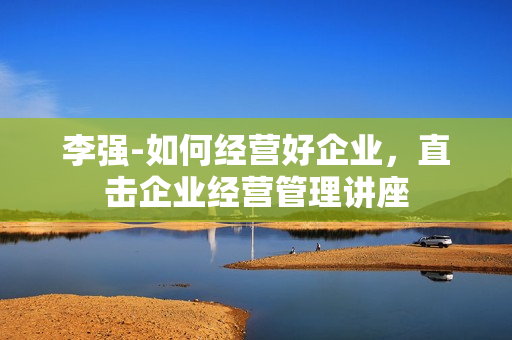 李强-如何经营好企业，直击企业经营管理讲座
