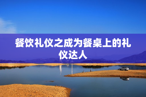 餐饮礼仪之成为餐桌上的礼仪达人