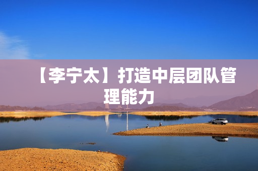 【李宁太】打造中层团队管理能力