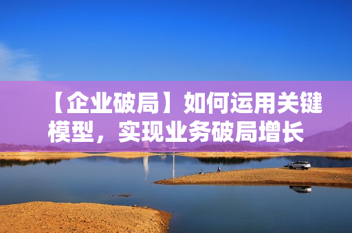 【企业破局】如何运用关键模型，实现业务破局增长