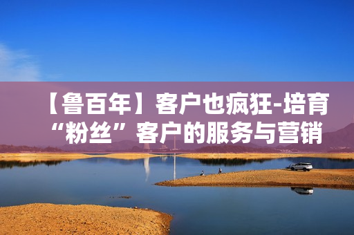 【鲁百年】客户也疯狂-培育“粉丝”客户的服务与营销