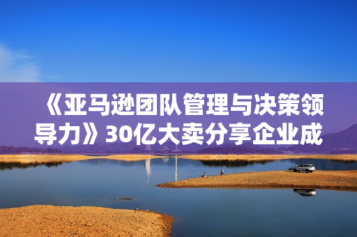 《亚马逊团队管理与决策领导力》30亿大卖分享企业成功之道