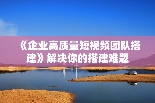 《企业高质量短视频团队搭建》解决你的搭建难题