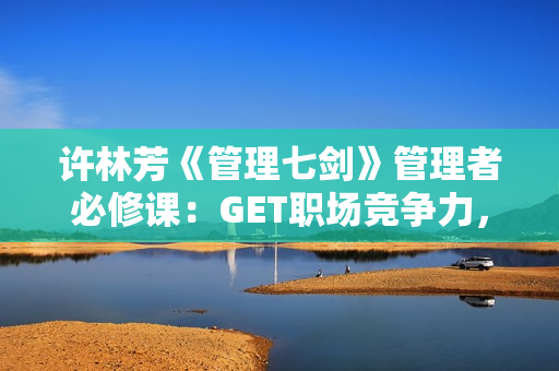许林芳《管理七剑》管理者必修课：GET职场竞争力，打造进阶职场精英！