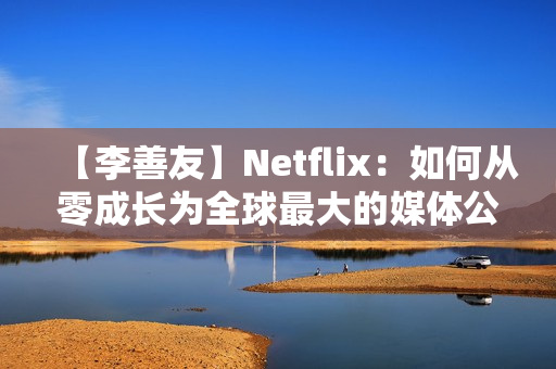【李善友】Netflix：如何从零成长为全球最大的媒体公司？