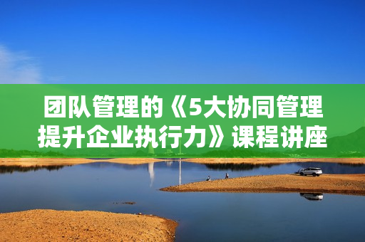 团队管理的《5大协同管理提升企业执行力》课程讲座