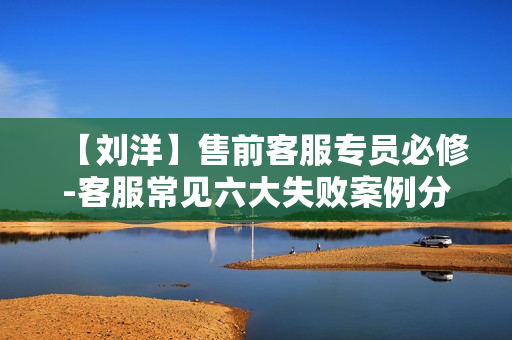 【刘洋】售前客服专员必修-客服常见六大失败案例分享