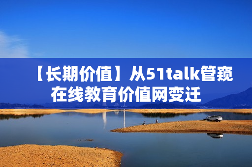 【长期价值】从51talk管窥在线教育价值网变迁