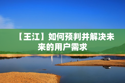 【王江】如何预判并解决未来的用户需求