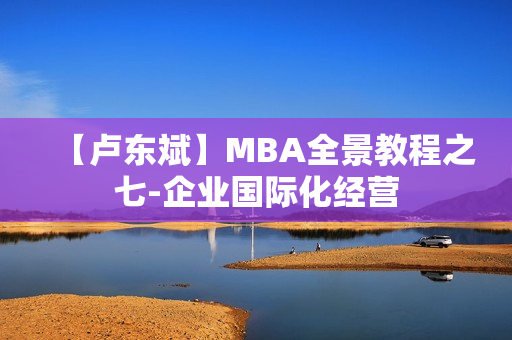 【卢东斌】MBA全景教程之七-企业国际化经营